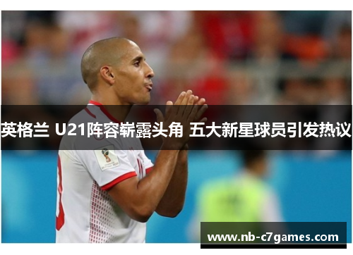 英格兰 U21阵容崭露头角 五大新星球员引发热议