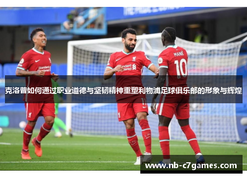 克洛普如何通过职业道德与坚韧精神重塑利物浦足球俱乐部的形象与辉煌