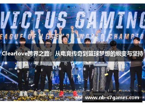 Clearlove跨界之路：从电竞传奇到篮球梦想的蜕变与坚持