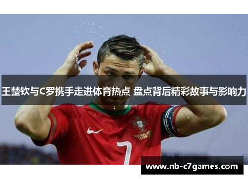 王楚钦与C罗携手走进体育热点 盘点背后精彩故事与影响力