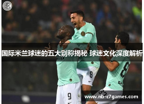 国际米兰球迷的五大别称揭秘 球迷文化深度解析