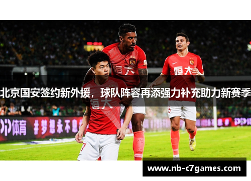 北京国安签约新外援，球队阵容再添强力补充助力新赛季