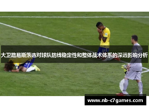 大卫路易斯落选对球队防线稳定性和整体战术体系的深远影响分析