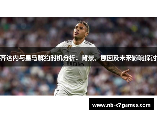 齐达内与皇马解约时机分析：背景、原因及未来影响探讨